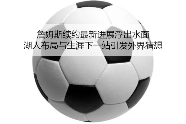 詹姆斯续约最新进展浮出水面 湖人布局与生涯下一站引发外界猜想